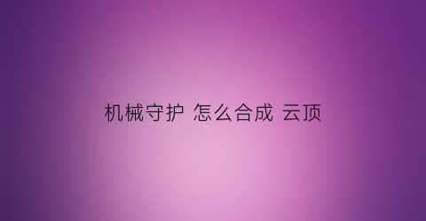 机械守护怎么合成云顶(机械守护者采石场密码)